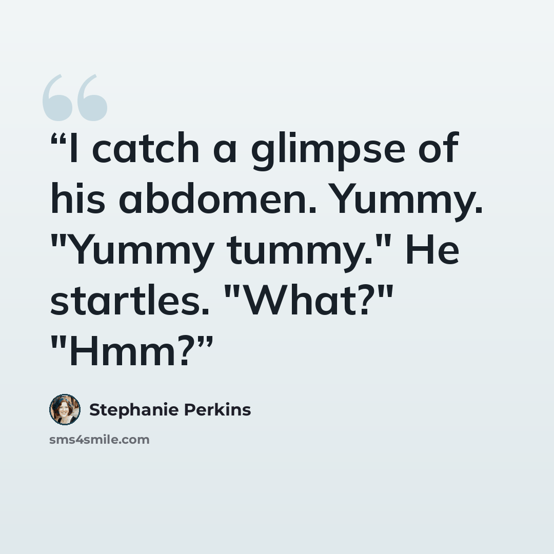 “I catch a glimpse of his abdomen. Yummy. "Yummy tummy." He startles. "What?" "Hmm?” quote by Stephanie Perkins