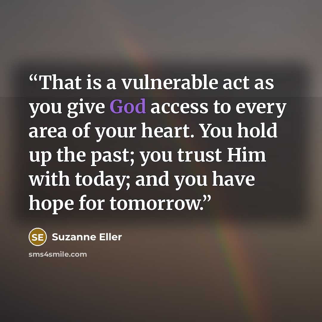 “That is a vulnerable act as you give God access to every area of your heart. You hold up the past; you trust Him with today; and you have hope for tomorrow.” quote by Suzanne Eller