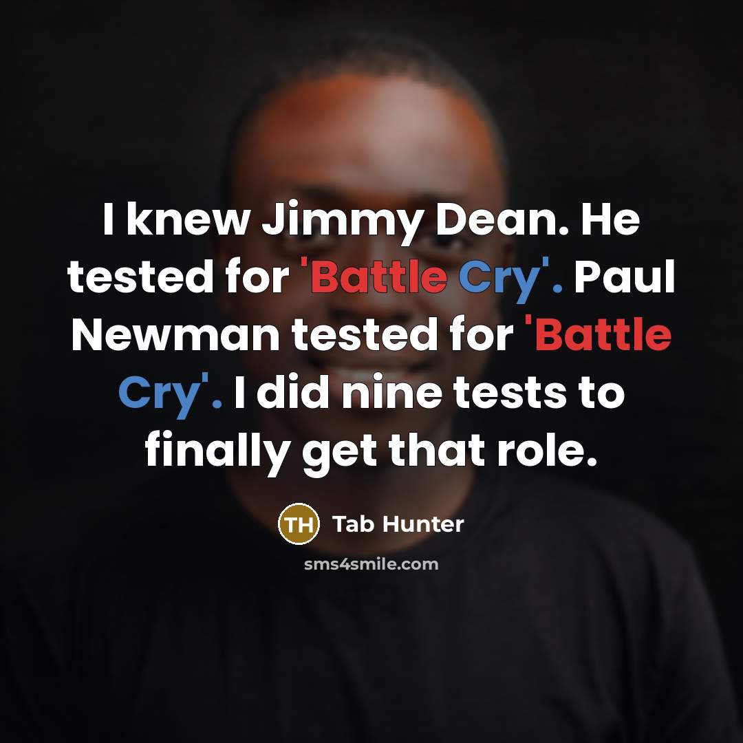 “I knew Jimmy Dean. He tested for 'Battle Cry'. Paul Newman tested for 'Battle Cry'. I did nine tests to finally get that role.” quote by Tab Hunter