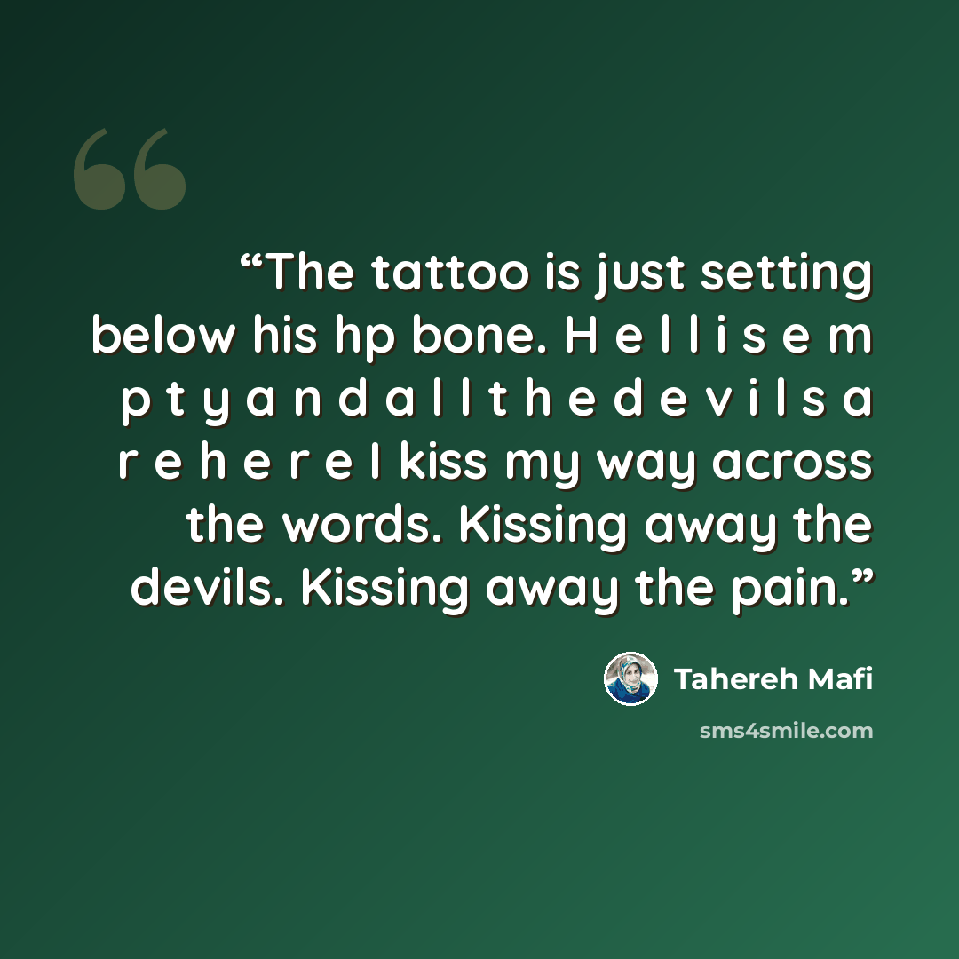 “The tattoo is just setting below his hp bone. H e l l i s e m p t y a n d a l l t h e d e v i l s a r e h e r e I kiss my way across the words. Kissing away the devils. Kissing away the pain.” quote by Tahereh Mafi