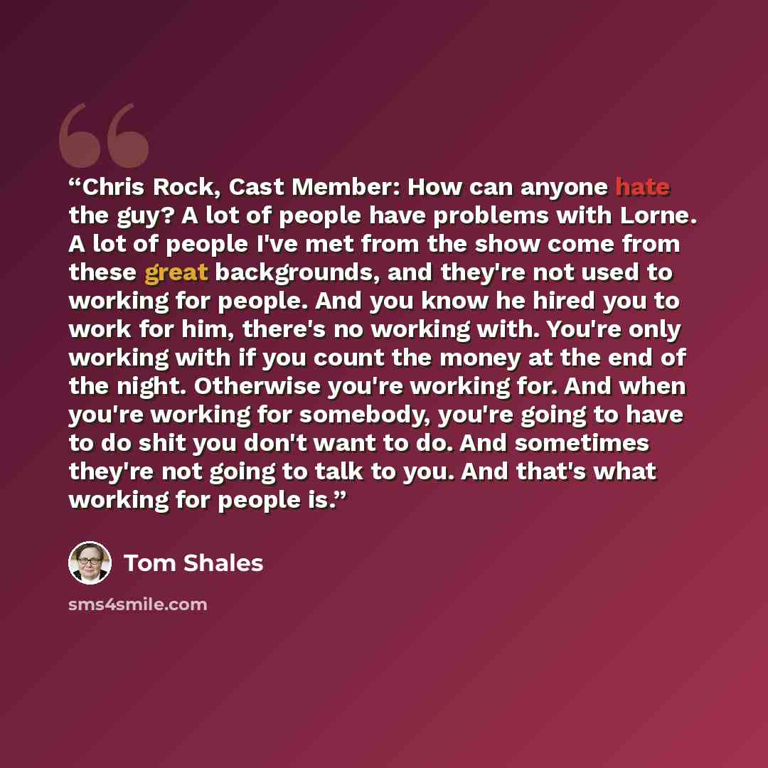 “Chris Rock, Cast Member: How can anyone hate the guy? A lot of people have problems with Lorne. A lot of people I've met from the show come from these great backgrounds, and they're not used to working for people. And you know he hired you to work for him, there's no working with. You're only…” quote by Tom Shales