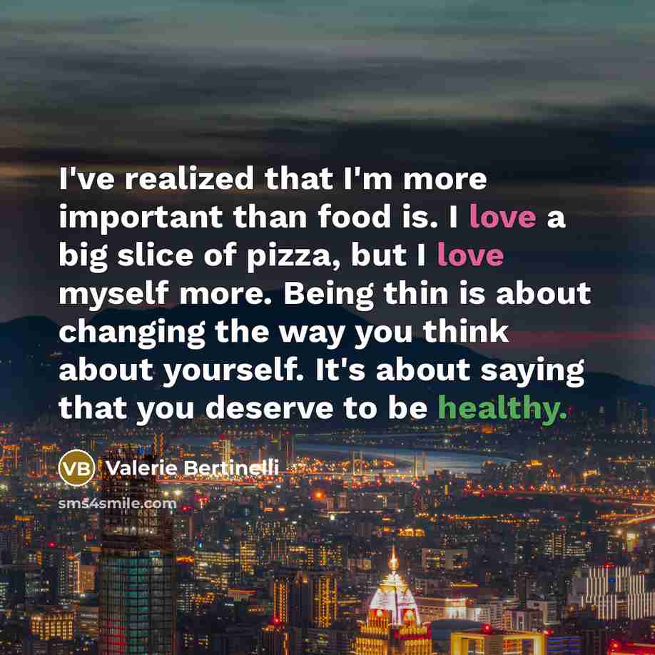 “I've realized that I'm more important than food is. I love a big slice of pizza, but I love myself more. Being thin is about changing the way you think about yourself. It's about saying that you deserve to be healthy.” quote by Valerie Bertinelli