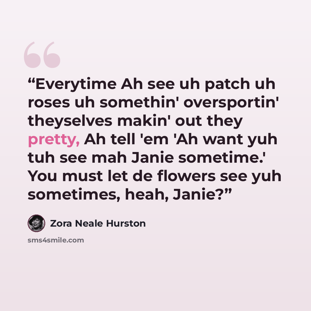 “Everytime Ah see uh patch uh roses uh somethin' oversportin' theyselves makin' out they pretty, Ah tell 'em 'Ah want yuh tuh see mah Janie sometime.' You must let de flowers see yuh sometimes, heah, Janie?” quote by Zora Neale Hurston