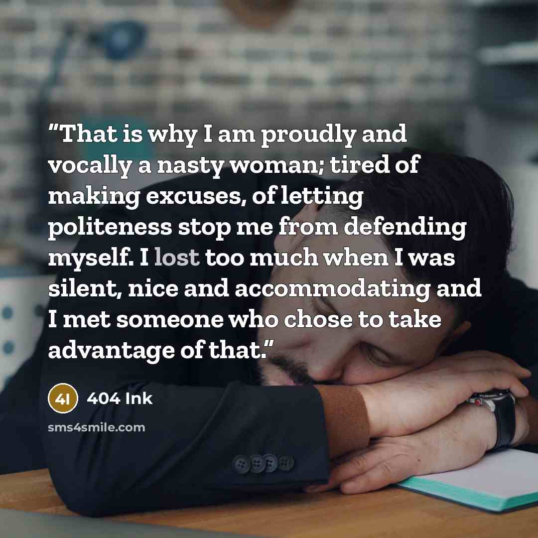 “That is why I am proudly and vocally a nasty woman; tired of making excuses, of letting politeness stop me from defending myself. I lost too much when I was silent, nice and accommodating and I met someone who chose to take advantage of that.” quote by 404 Ink