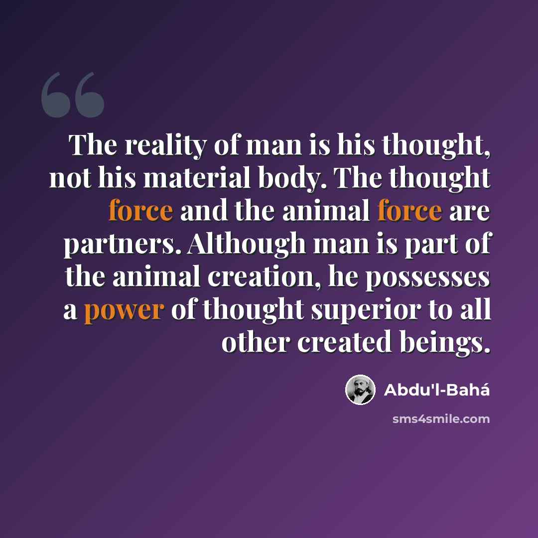 “The reality of man is his thought, not his material body. The thought force and the animal force are partners. Although man is part of the animal creation, he possesses a power of thought superior to all other created beings.” quote by Abdu'l-Bahá