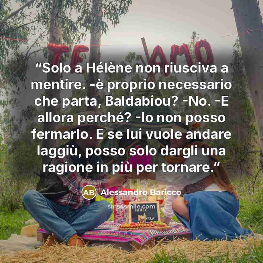 “Solo a Hélène non riusciva a mentire. -è proprio necessario che parta, Baldabiou? -No. -E allora perché? -Io non posso fermarlo. E se lui vuole andare laggiù, posso solo dargli una ragione in più per tornare.” quote by Alessandro Baricco