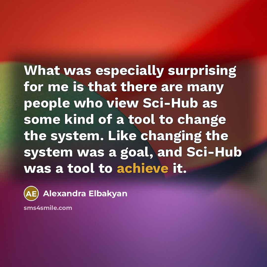 “What was especially surprising for me is that there are many people who view Sci-Hub as some kind of a tool to change the system. Like changing the system was a goal, and Sci-Hub was a tool to achieve it.” quote by Alexandra Elbakyan