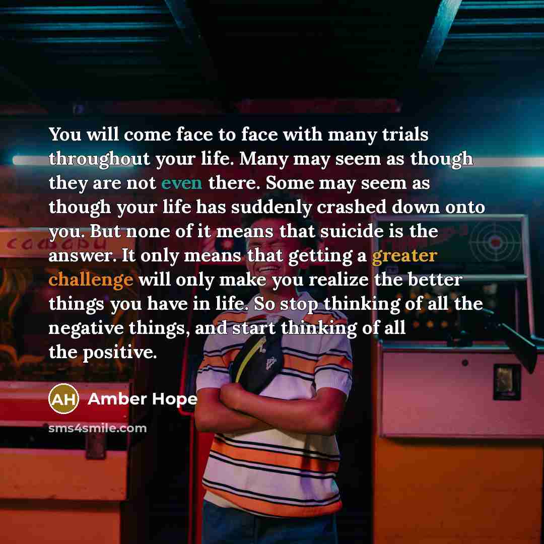 “You will come face to face with many trials throughout your life. Many may seem as though they are not even there. Some may seem as though your life has suddenly crashed down onto you. But none of it means that suicide is the answer. It only means that getting a greater challenge will only make…” quote by Amber Hope