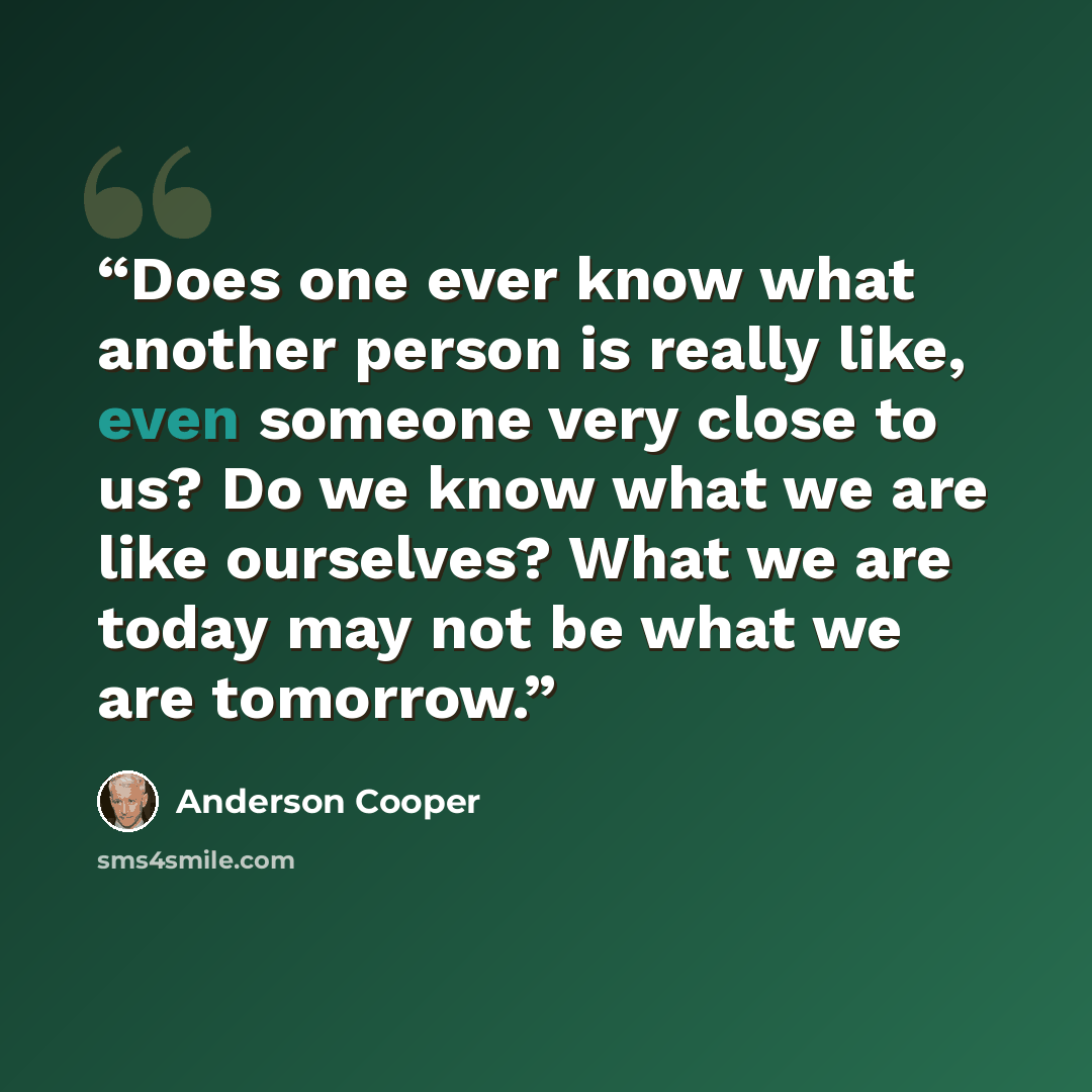 “Does one ever know what another person is really like, even someone very close to us? Do we know what we are like ourselves? What we are today may not be what we are tomorrow.” quote by Anderson Cooper