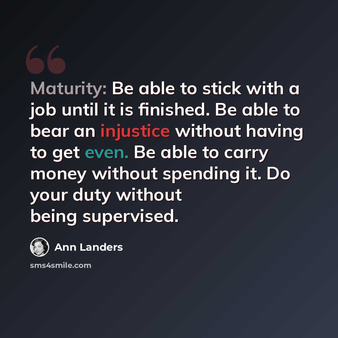 “Maturity: Be able to stick with a job until it is finished. Be able to bear an injustice without having to get even. Be able to carry money without spending it. Do your duty without being supervised.” quote by Ann Landers