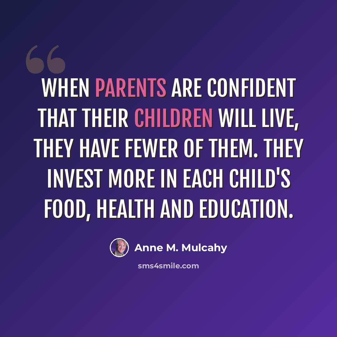 “When parents are confident that their children will live, they have fewer of them. They invest more in each child's food, health and education.” quote by Anne M. Mulcahy