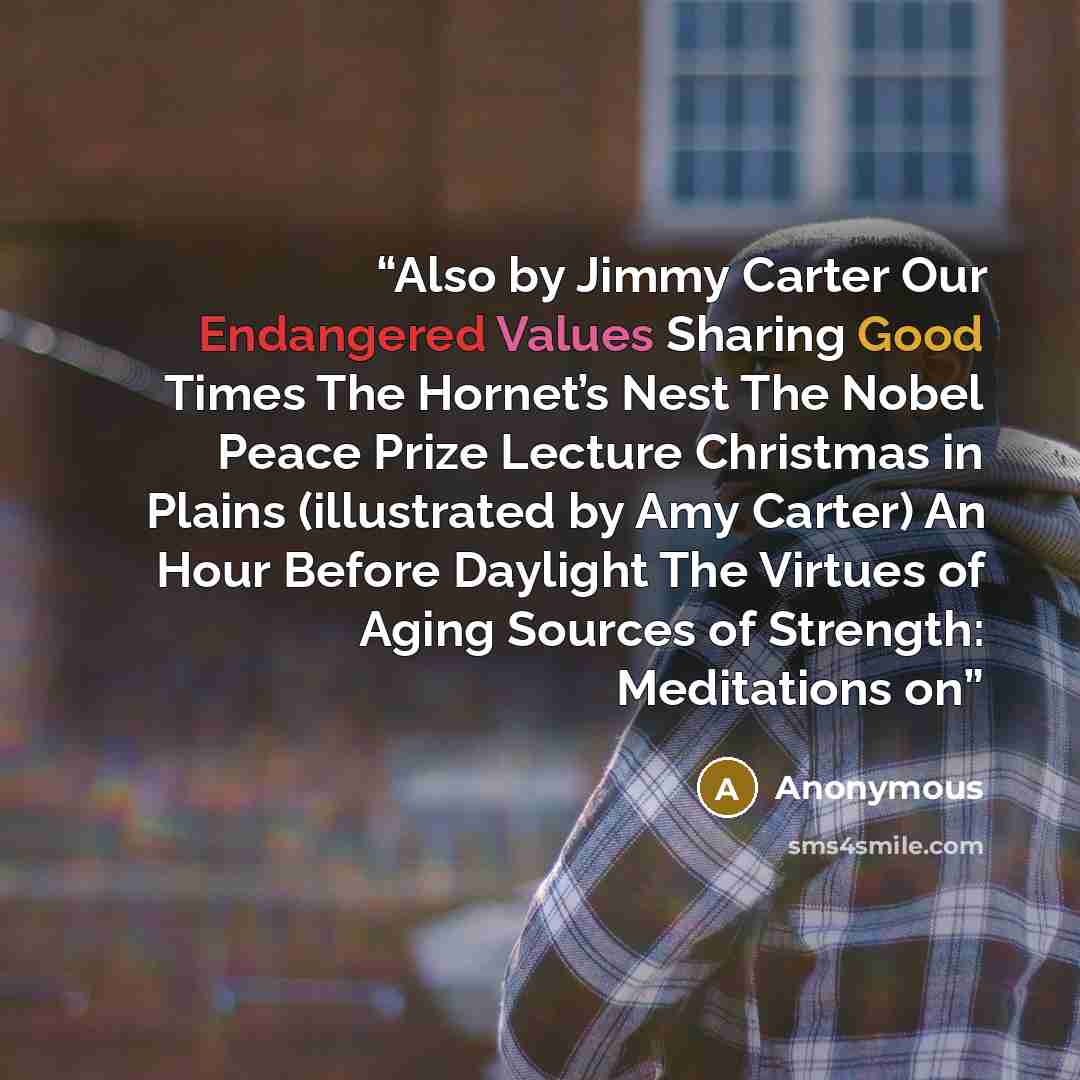 “Also by Jimmy Carter Our Endangered Values Sharing Good Times The Hornet’s Nest The Nobel Peace Prize Lecture Christmas in Plains (illustrated by Amy Carter) An Hour Before Daylight The Virtues of Aging Sources of Strength: Meditations on” quote by Anonymous