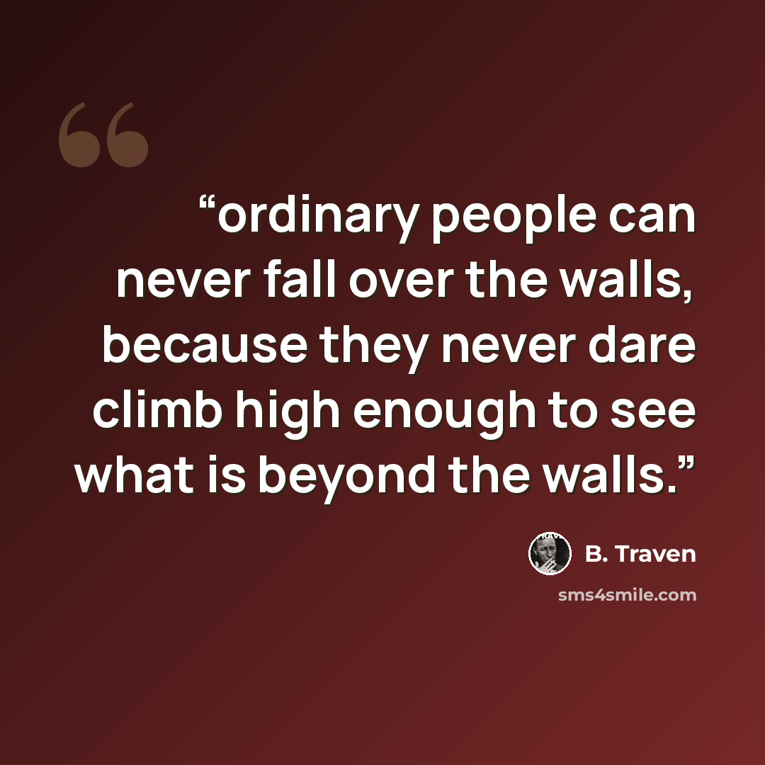 “ordinary people can never fall over the walls, because they never dare climb high enough to see what is beyond the walls.” quote by B. Traven