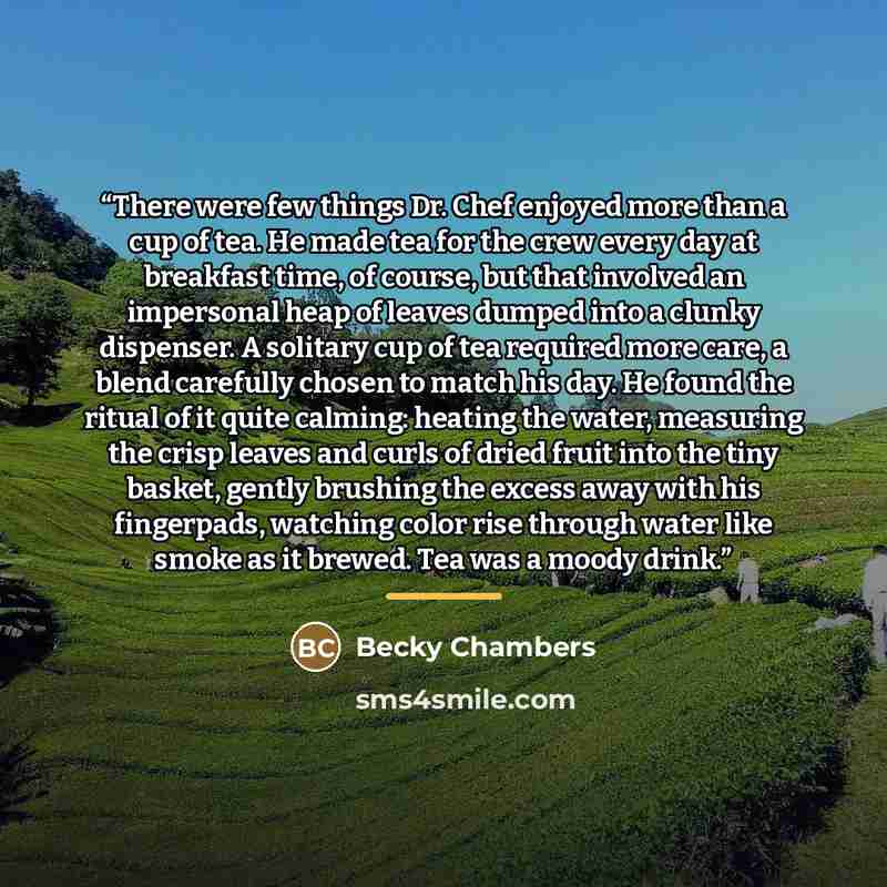“There were few things Dr. Chef enjoyed more than a cup of tea. He made tea for the crew every day at breakfast time, of course, but that involved an impersonal heap of leaves dumped into a clunky dispenser. A solitary cup of tea required more care, a blend carefully chosen to match his day. He…” quote by Becky Chambers