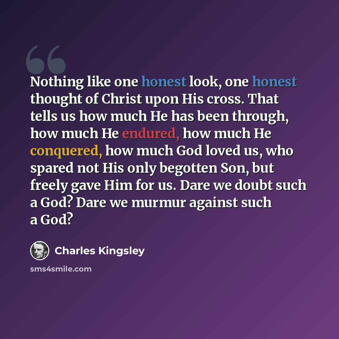 “Nothing like one honest look, one honest thought of Christ upon His cross. That tells us how much He has been through, how much He endured, how much He conquered, how much God loved us, who spared not His only begotten Son, but freely gave Him for us. Dare we doubt such a God? Dare we murmur…” quote by Charles Kingsley