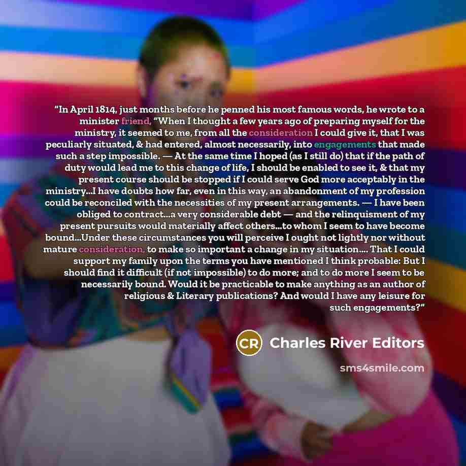“In April 1814, just months before he penned his most famous words, he wrote to a minister friend, “When I thought a few years ago of preparing myself for the ministry, it seemed to me, from all the consideration I could give it, that I was peculiarly situated, & had entered, almost necessarily…” quote by Charles River Editors