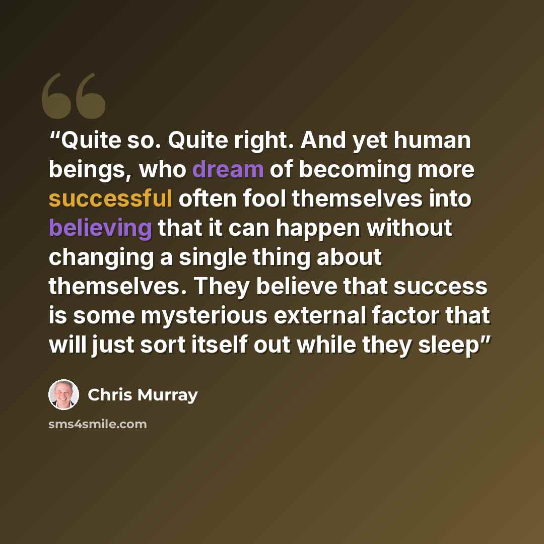 “Quite so. Quite right. And yet human beings, who dream of becoming more successful often fool themselves into believing that it can happen without changing a single thing about themselves. They believe that success is some mysterious external factor that will just sort itself out while they sleep” quote by Chris Murray