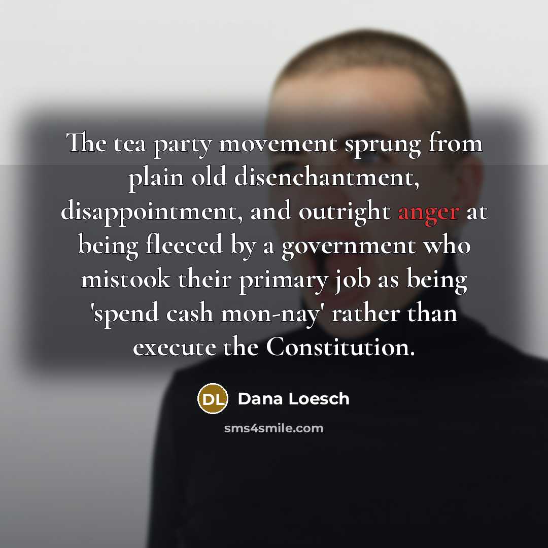 “The tea party movement sprung from plain old disenchantment, disappointment, and outright anger at being fleeced by a government who mistook their primary job as being 'spend cash mon-nay' rather than execute the Constitution.” quote by Dana Loesch
