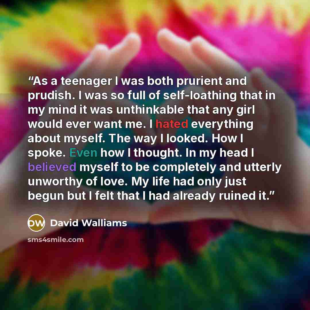 “As a teenager I was both prurient and prudish. I was so full of self-loathing that in my mind it was unthinkable that any girl would ever want me. I hated everything about myself. The way I looked. How I spoke. Even how I thought. In my head I believed myself to be completely and utterly unworthy…” quote by David Walliams
