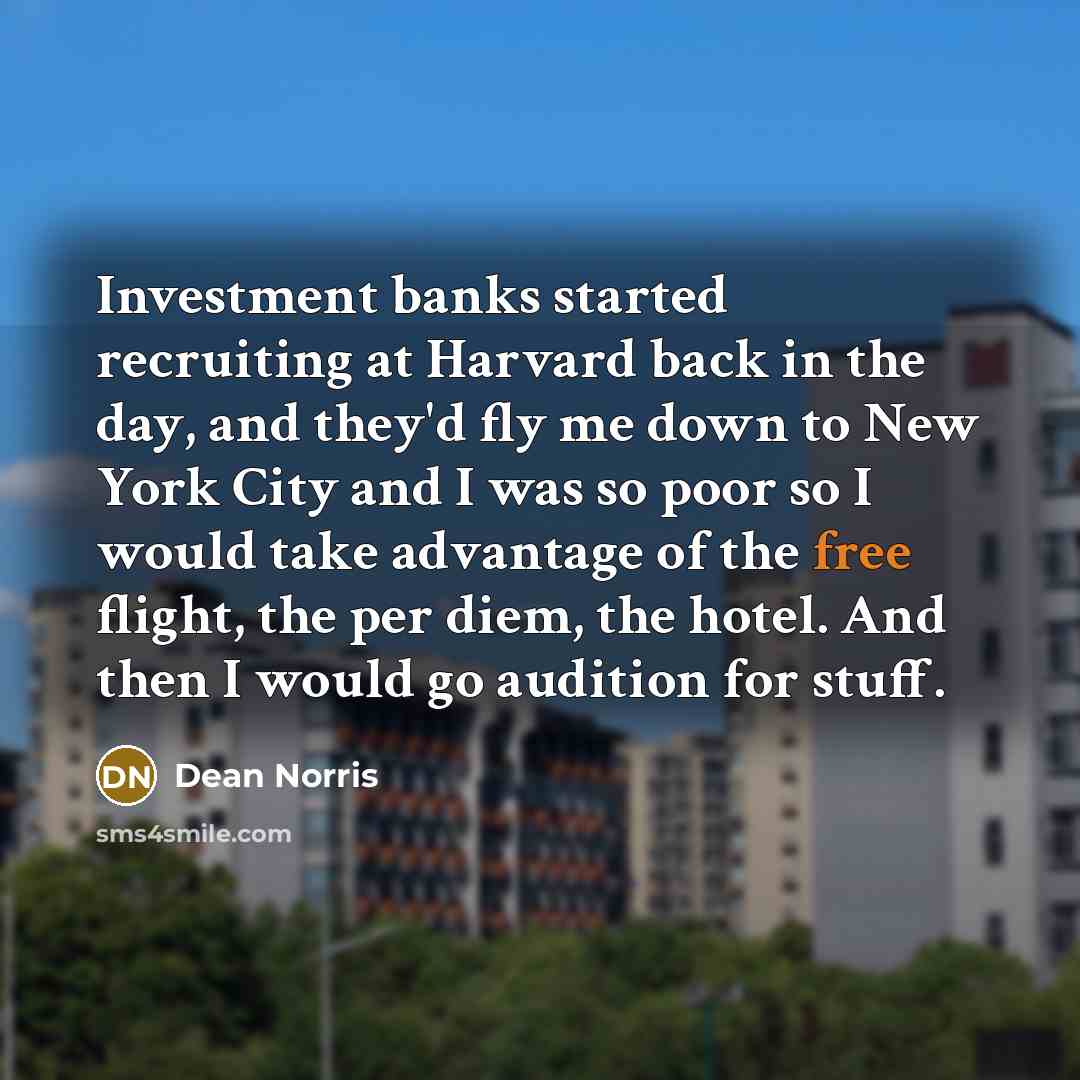 “Investment banks started recruiting at Harvard back in the day, and they'd fly me down to New York City and I was so poor so I would take advantage of the free flight, the per diem, the hotel. And then I would go audition for stuff.” quote by Dean Norris