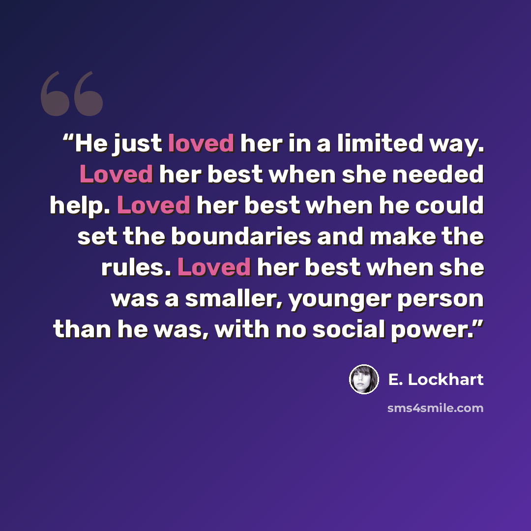 “He just loved her in a limited way. Loved her best when she needed help. Loved her best when he could set the boundaries and make the rules. Loved her best when she was a smaller, younger person than he was, with no social power.” quote by E. Lockhart