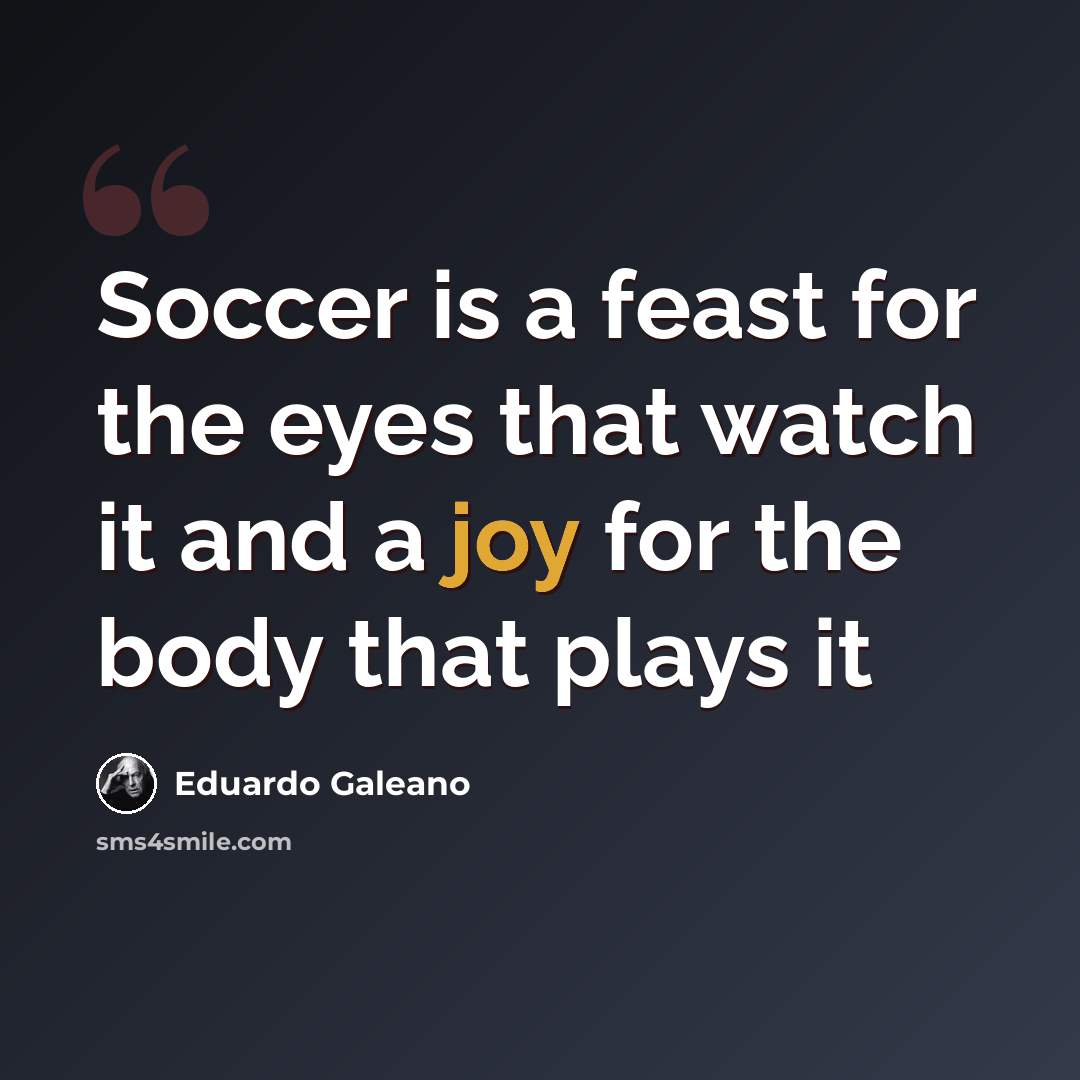 “Soccer is a feast for the eyes that watch it and a joy for the body that plays it” quote by Eduardo Galeano