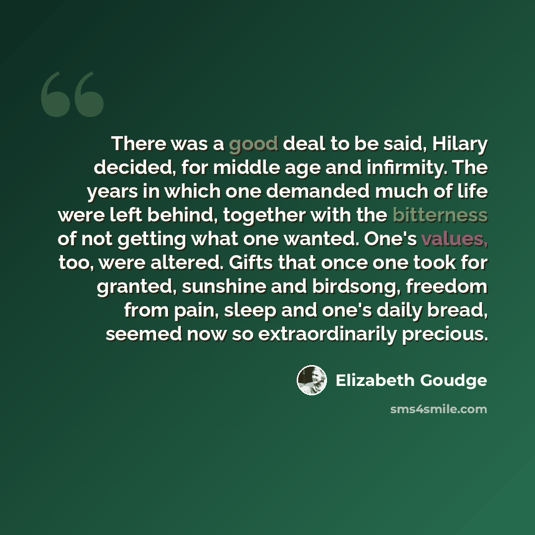 “There was a good deal to be said, Hilary decided, for middle age and infirmity. The years in which one demanded much of life were left behind, together with the bitterness of not getting what one wanted. One's values, too, were altered. Gifts that once one took for granted, sunshine and birdsong…” quote by Elizabeth Goudge