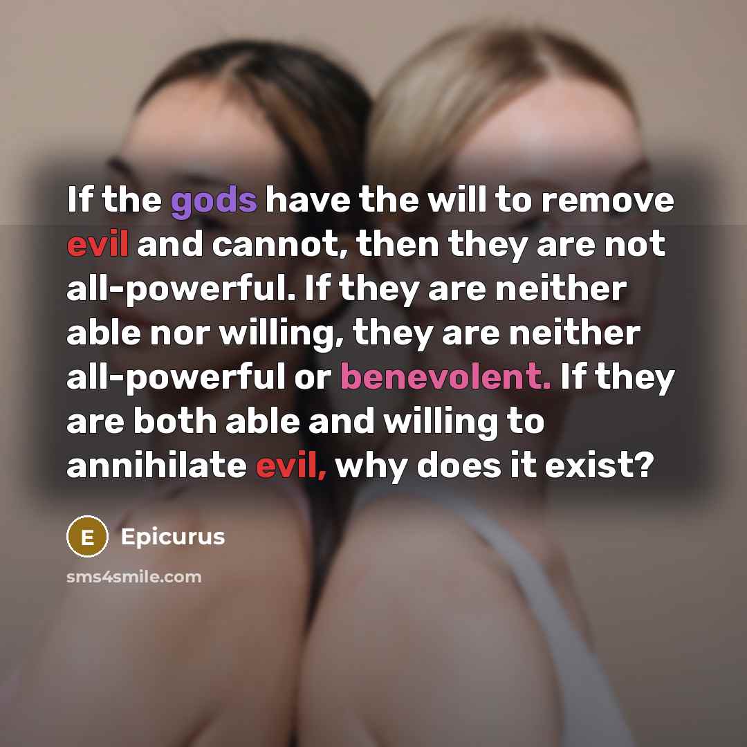 “If the gods have the will to remove evil and cannot, then they are not all-powerful. If they are neither able nor willing, they are neither all-powerful or benevolent. If they are both able and willing to annihilate evil, why does it exist?” quote by Epicurus