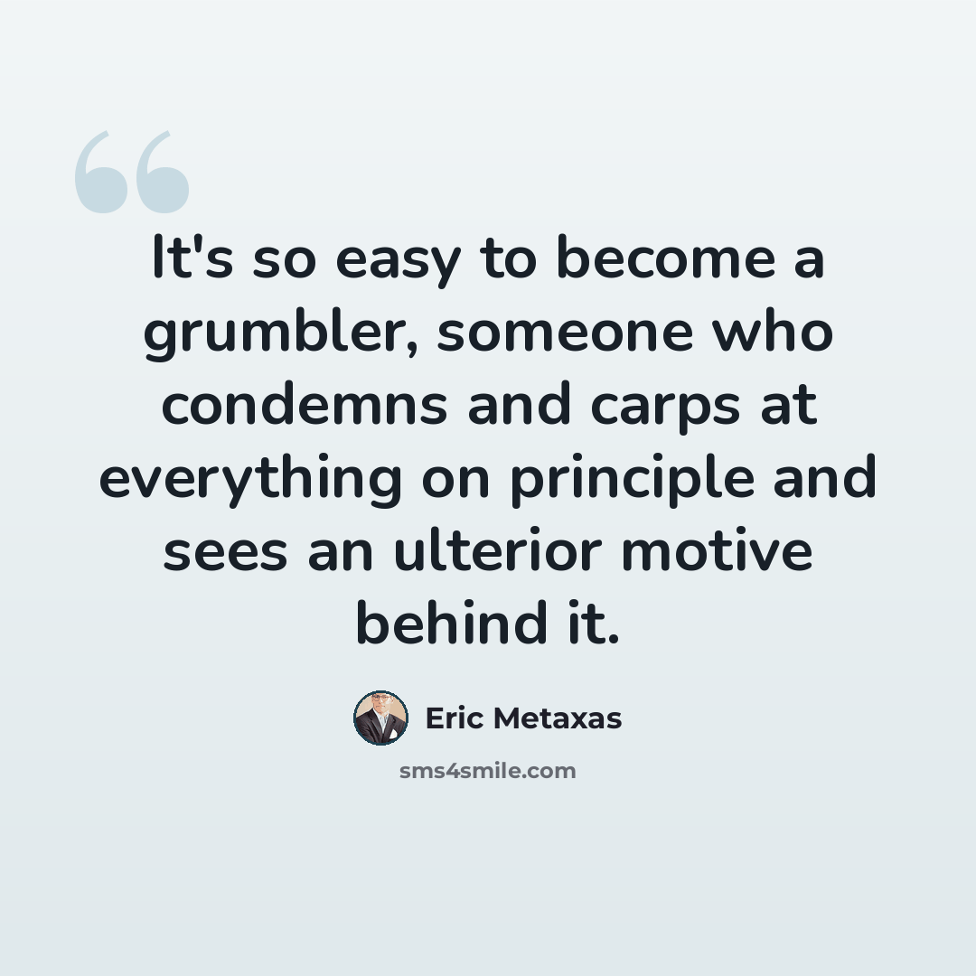 “It's so easy to become a grumbler, someone who condemns and carps at everything on principle and sees an ulterior motive behind it.” quote by Eric Metaxas
