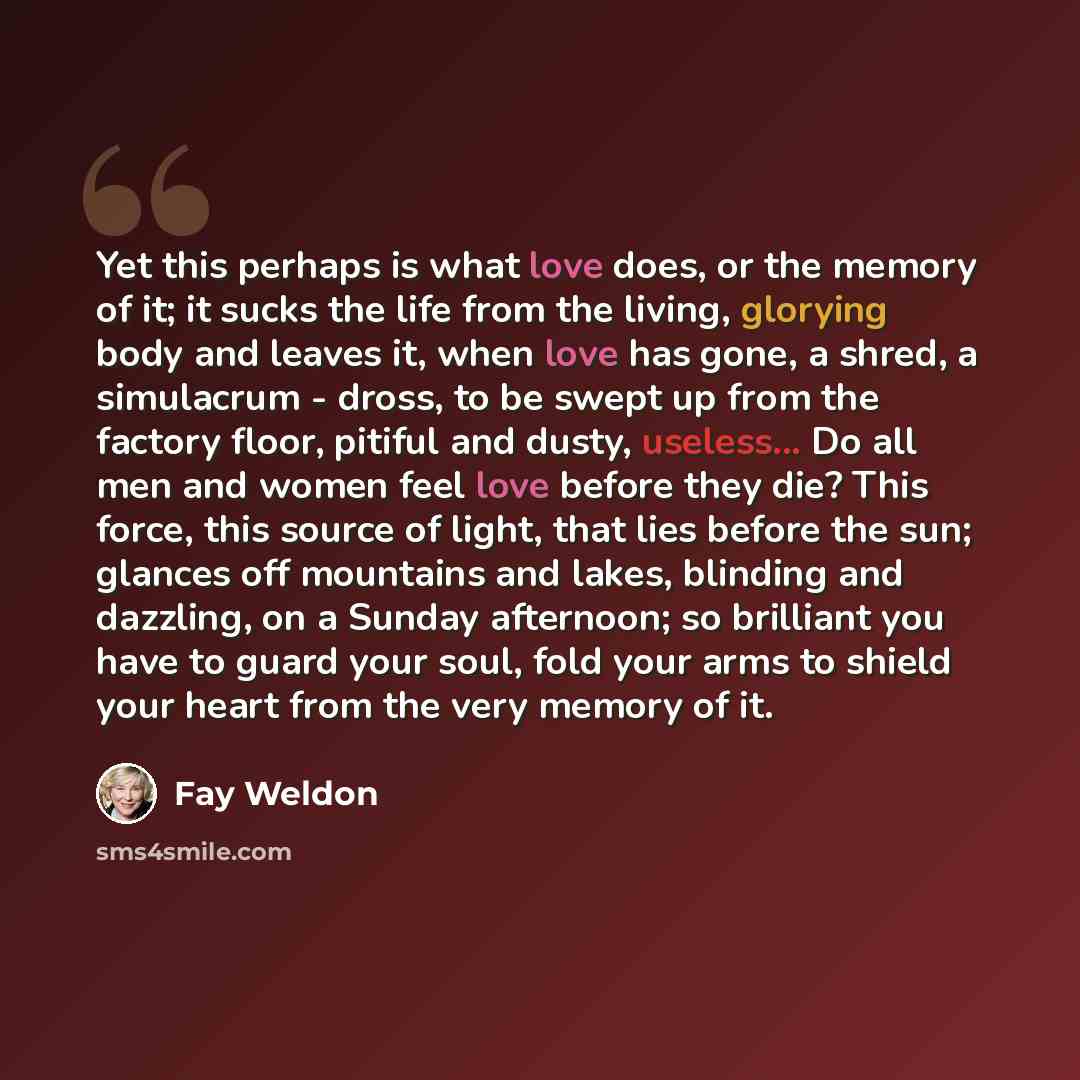 “Yet this perhaps is what love does, or the memory of it; it sucks the life from the living, glorying body and leaves it, when love has gone, a shred, a simulacrum - dross, to be swept up from the factory floor, pitiful and dusty, useless... Do all men and women feel love before they die? This…” quote by Fay Weldon