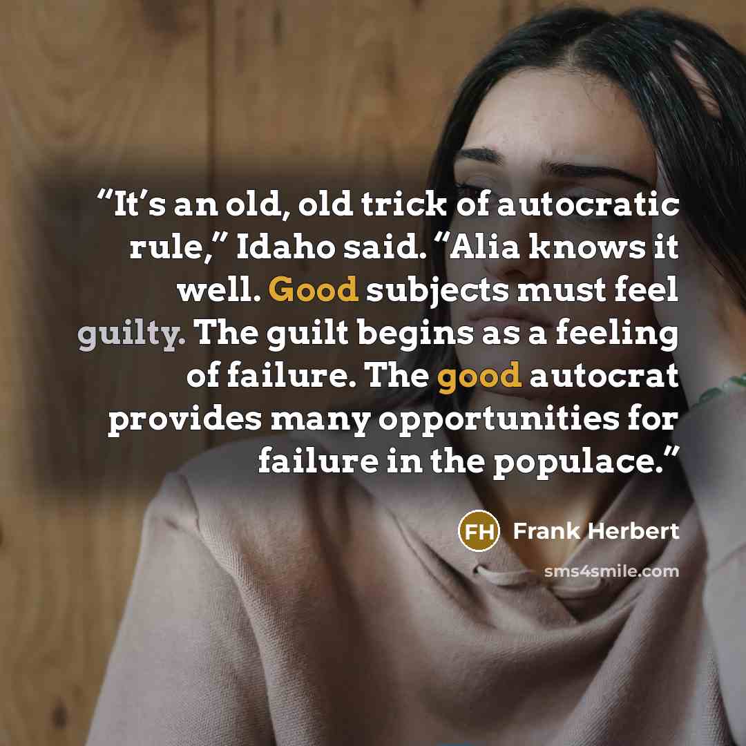 “It’s an old, old trick of autocratic rule,” Idaho said. “Alia knows it well. Good subjects must feel guilty. The guilt begins as a feeling of failure. The good autocrat provides many opportunities for failure in the populace.” quote by Frank Herbert