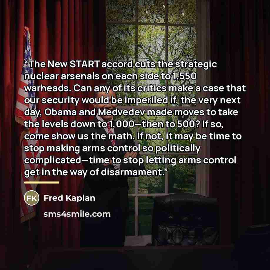 “The New START accord cuts the strategic nuclear arsenals on each side to 1,550 warheads. Can any of its critics make a case that our security would be imperiled if, the very next day, Obama and Medvedev made moves to take the levels down to 1,000—then to 500? If so, come show us the math. If not…” quote by Fred Kaplan