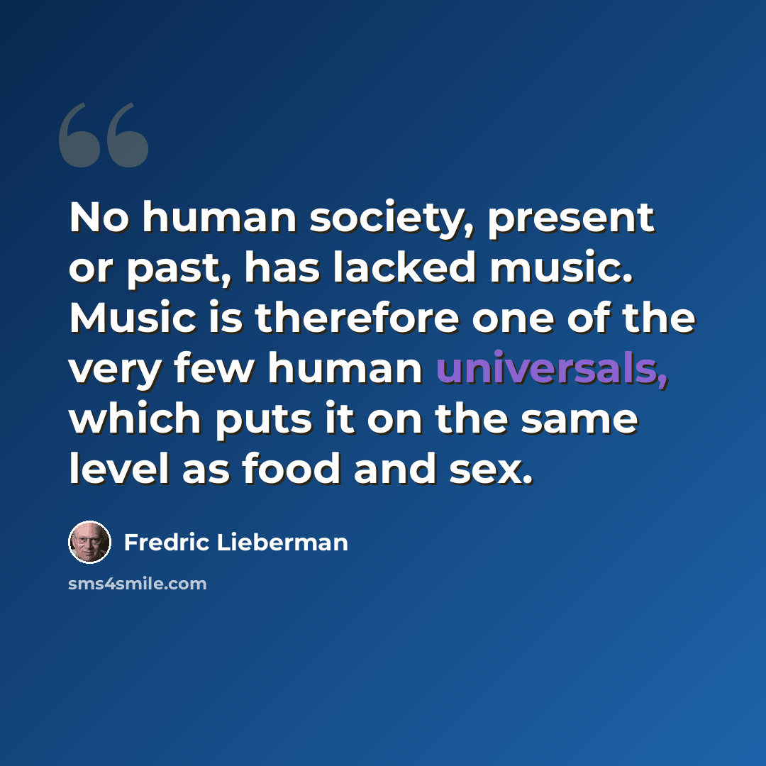 “No human society, present or past, has lacked music. Music is therefore one of the very few human universals, which puts it on the same level as food and sex.” quote by Fredric Lieberman