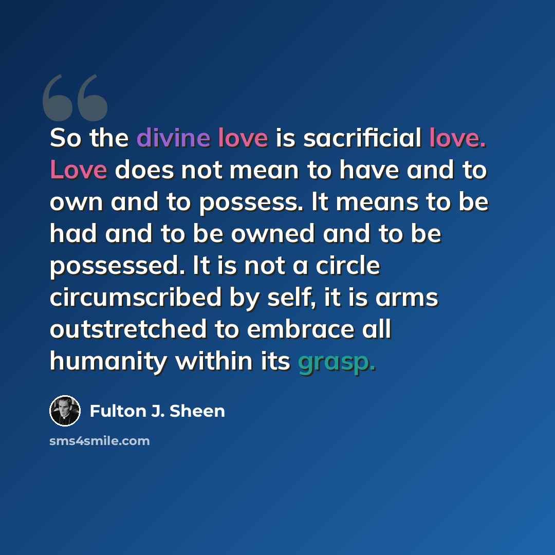 “So the divine love is sacrificial love. Love does not mean to have and to own and to possess. It means to be had and to be owned and to be possessed. It is not a circle circumscribed by self, it is arms outstretched to embrace all humanity within its grasp.” quote by Fulton J. Sheen