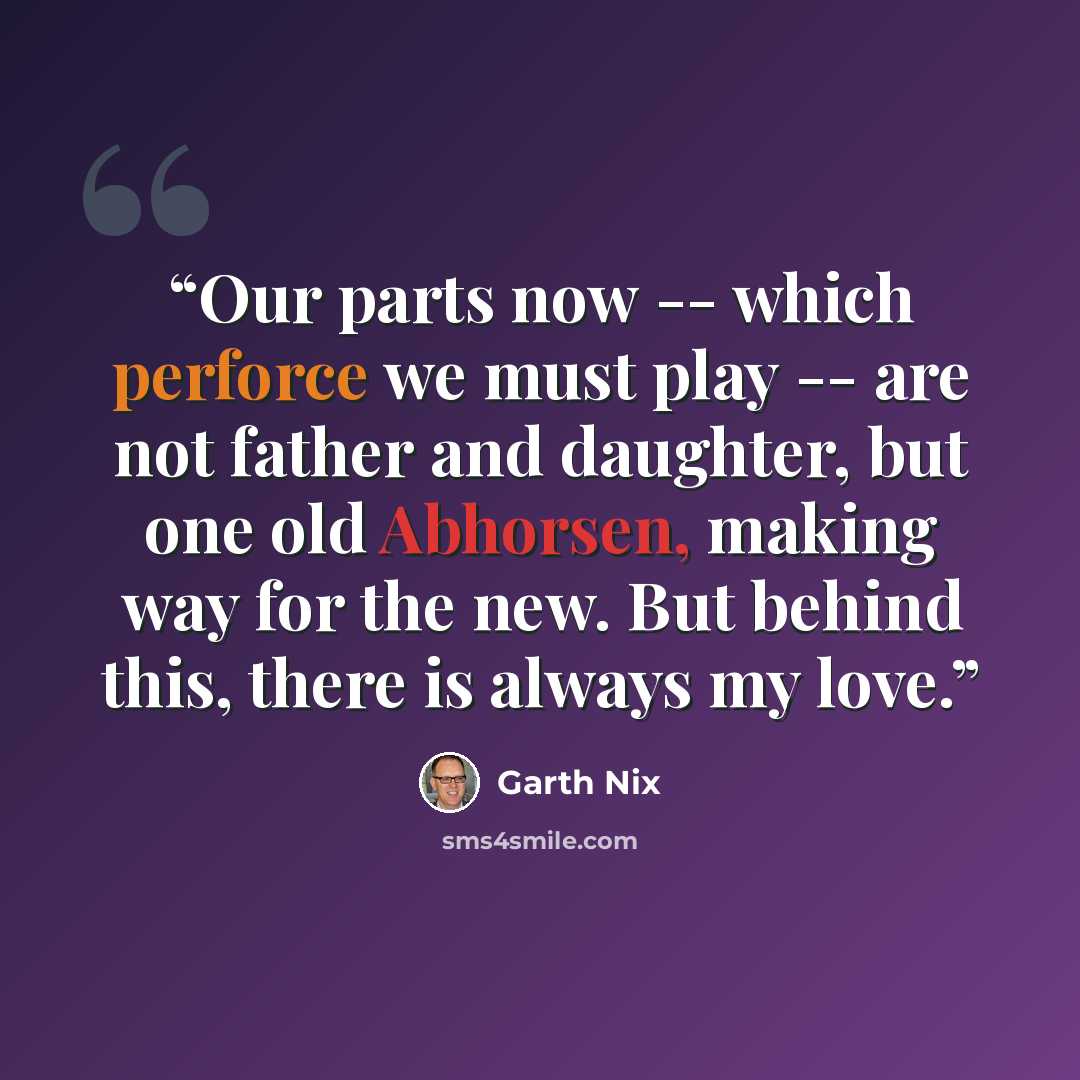 “Our parts now -- which perforce we must play -- are not father and daughter, but one old Abhorsen, making way for the new. But behind this, there is always my love.” quote by Garth Nix
