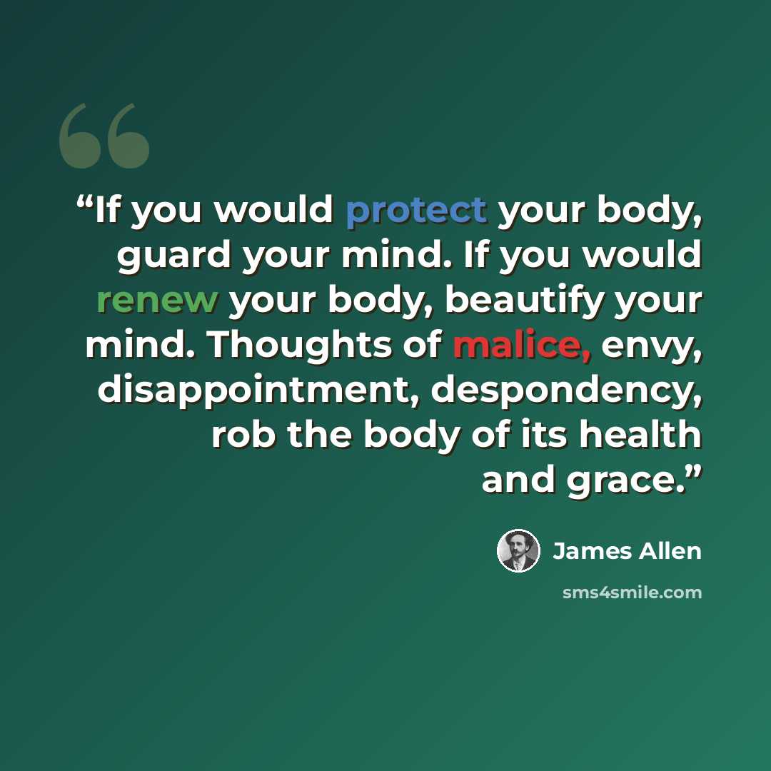 “If you would protect your body, guard your mind. If you would renew your body, beautify your mind. Thoughts of malice, envy, disappointment, despondency, rob the body of its health and grace.” quote by James Allen