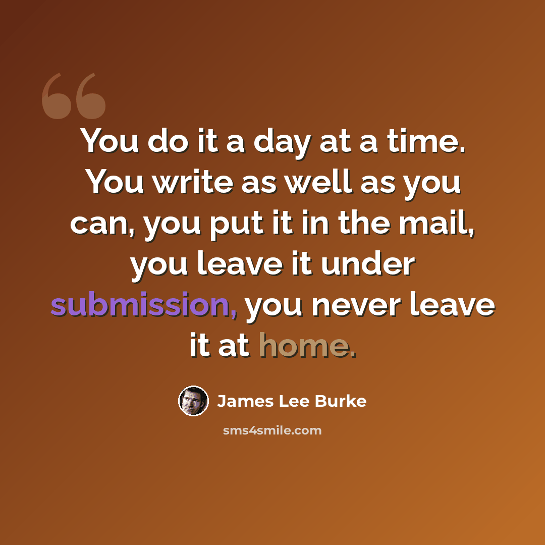 “You do it a day at a time. You write as well as you can, you put it in the mail, you leave it under submission, you never leave it at home.” quote by James Lee Burke