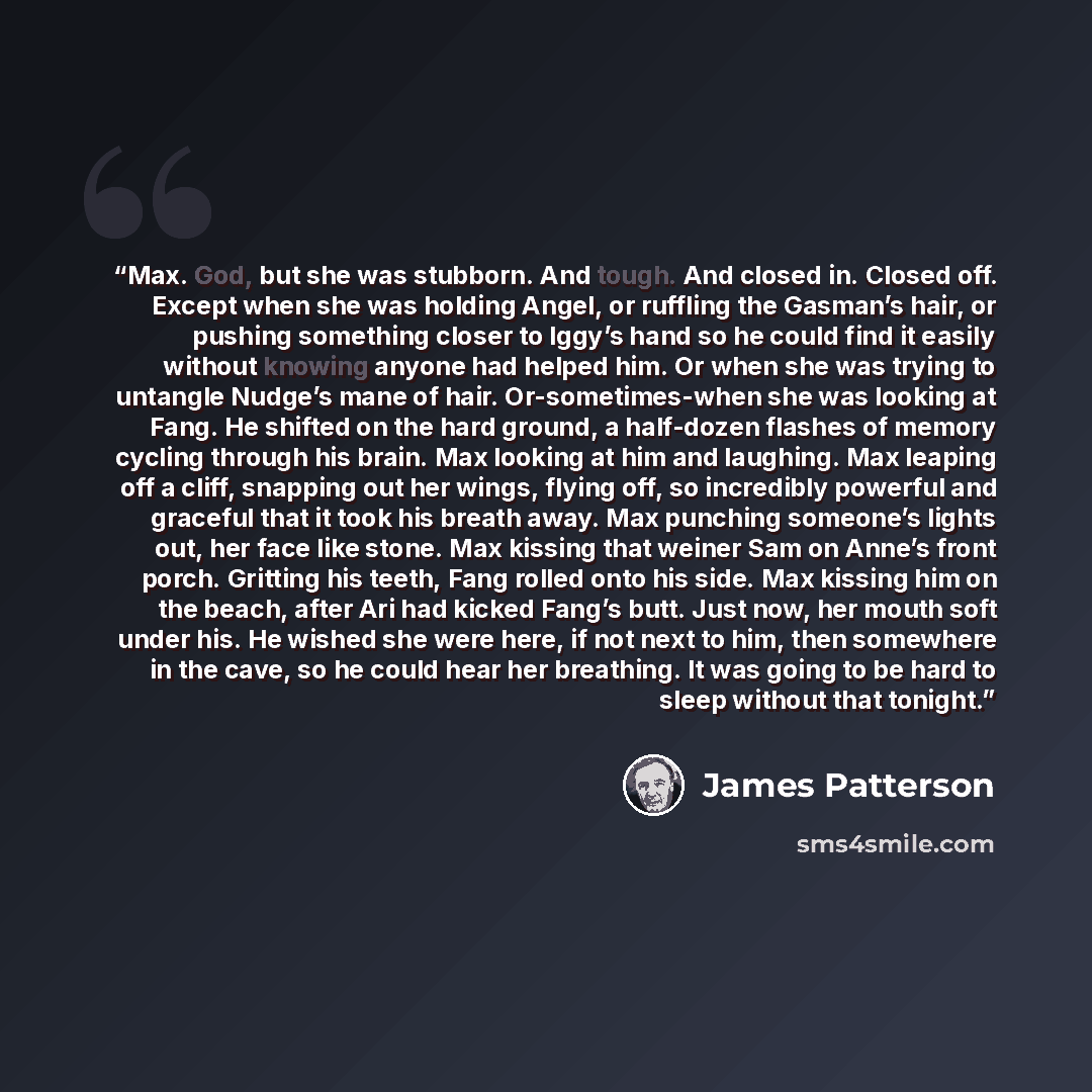 “Max. God, but she was stubborn. And tough. And closed in. Closed off. Except when she was holding Angel, or ruffling the Gasman’s hair, or pushing something closer to Iggy’s hand so he could find it easily without knowing anyone had helped him. Or when she was trying to untangle Nudge’s mane of…” quote by James Patterson
