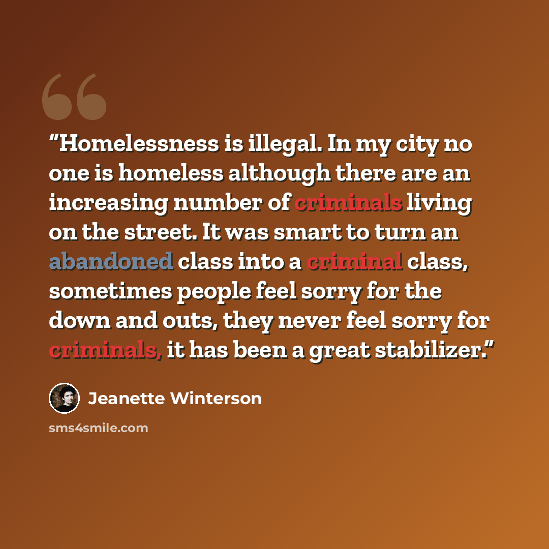 “Homelessness is illegal. In my city no one is homeless although there are an increasing number of criminals living on the street. It was smart to turn an abandoned class into a criminal class, sometimes people feel sorry for the down and outs, they never feel sorry for criminals, it has been a…” quote by Jeanette Winterson