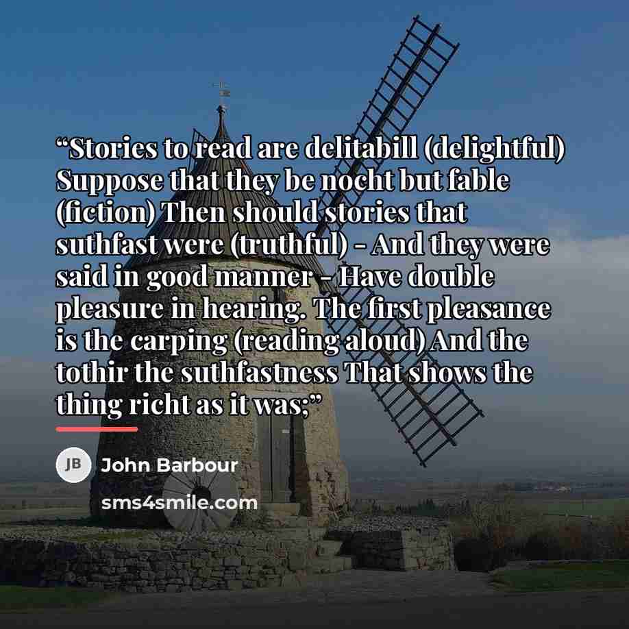 “Stories to read are delitabill (delightful) Suppose that they be nocht but fable (fiction) Then should stories that suthfast were (truthful) - And they were said in good manner - Have double pleasure in hearing. The first pleasance is the carping (reading aloud) And the tothir the suthfastness…” quote by John Barbour