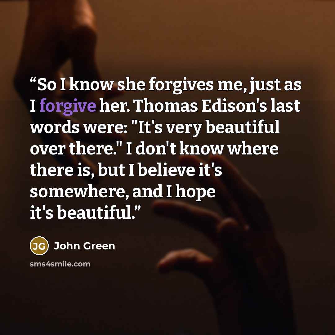 “So I know she forgives me, just as I forgive her. Thomas Edison's last words were: "It's very beautiful over there." I don't know where there is, but I believe it's somewhere, and I hope it's beautiful.” quote by John Green