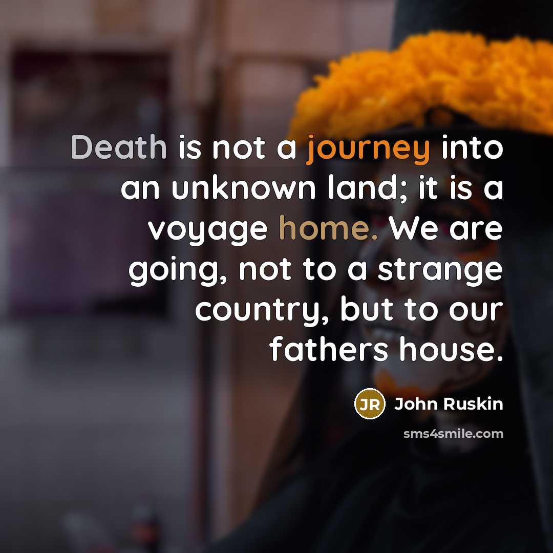 “Death is not a journey into an unknown land; it is a voyage home. We are going, not to a strange country, but to our fathers house.” quote by John Ruskin