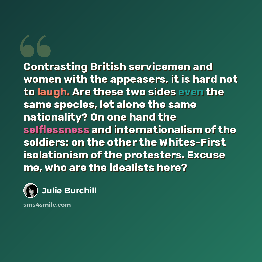 “Contrasting British servicemen and women with the appeasers, it is hard not to laugh. Are these two sides even the same species, let alone the same nationality? On one hand the selflessness and internationalism of the soldiers; on the other the Whites-First isolationism of the protesters. Excuse…” quote by Julie Burchill