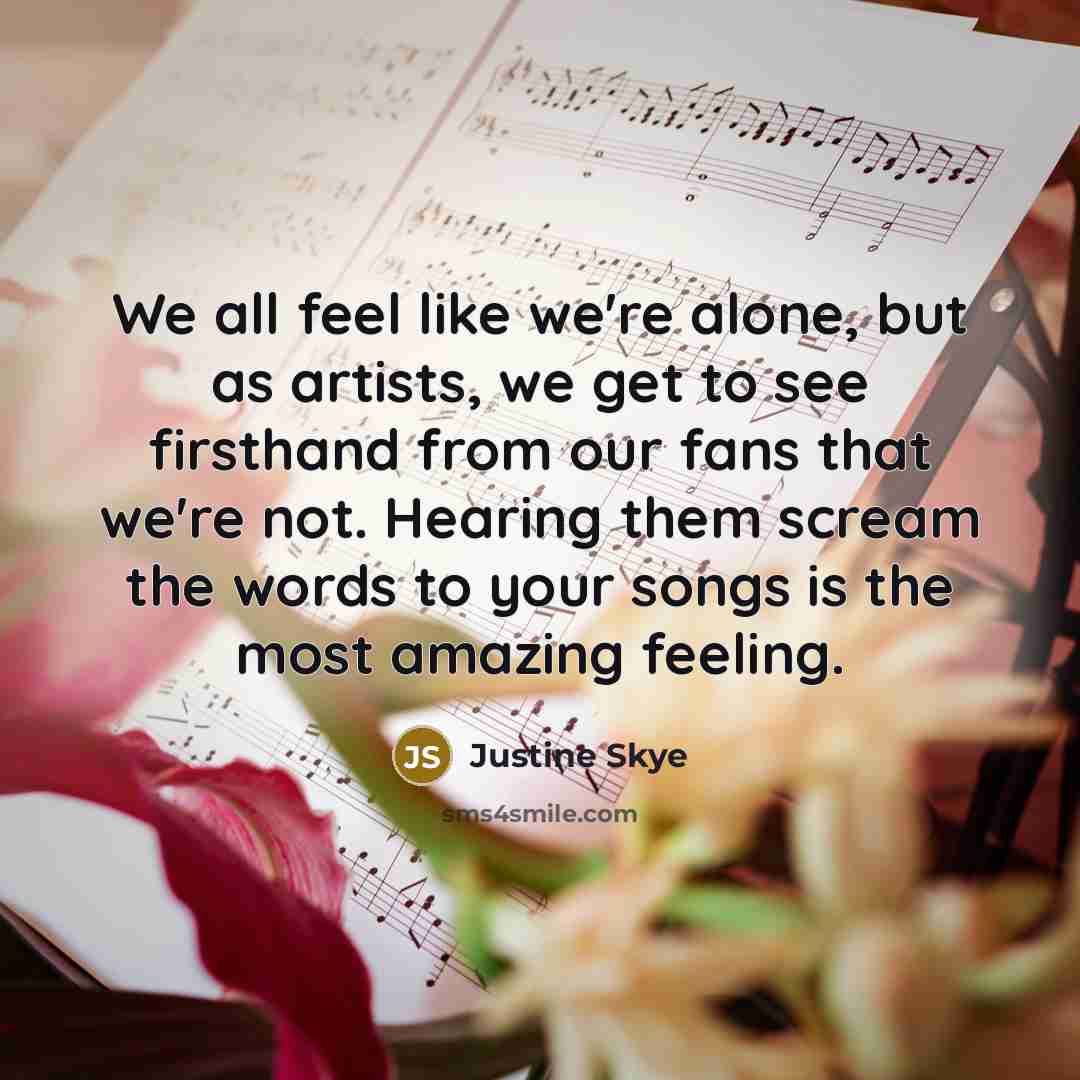 “We all feel like we're alone, but as artists, we get to see firsthand from our fans that we're not. Hearing them scream the words to your songs is the most amazing feeling.” quote by Justine Skye