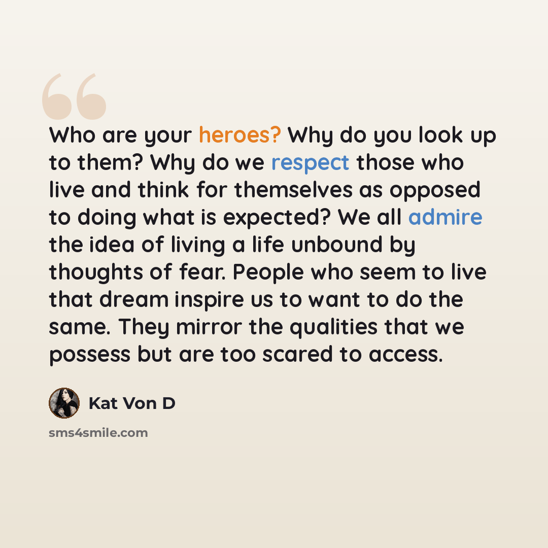 “Who are your heroes? Why do you look up to them? Why do we respect those who live and think for themselves as opposed to doing what is expected? We all admire the idea of living a life unbound by thoughts of fear. People who seem to live that dream inspire us to want to do the same. They mirror…” quote by Kat Von D