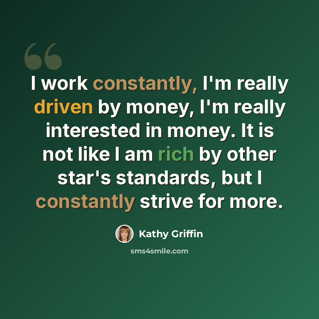 “I work constantly, I'm really driven by money, I'm really interested in money. It is not like I am rich by other star's standards, but I constantly strive for more.” quote by Kathy Griffin
