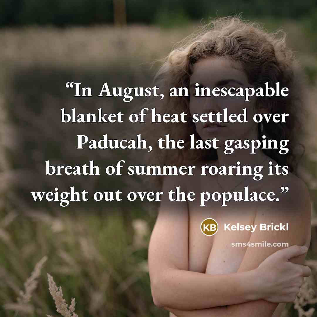 “In August, an inescapable blanket of heat settled over Paducah, the last gasping breath of summer roaring its weight out over the populace.” quote by Kelsey Brickl