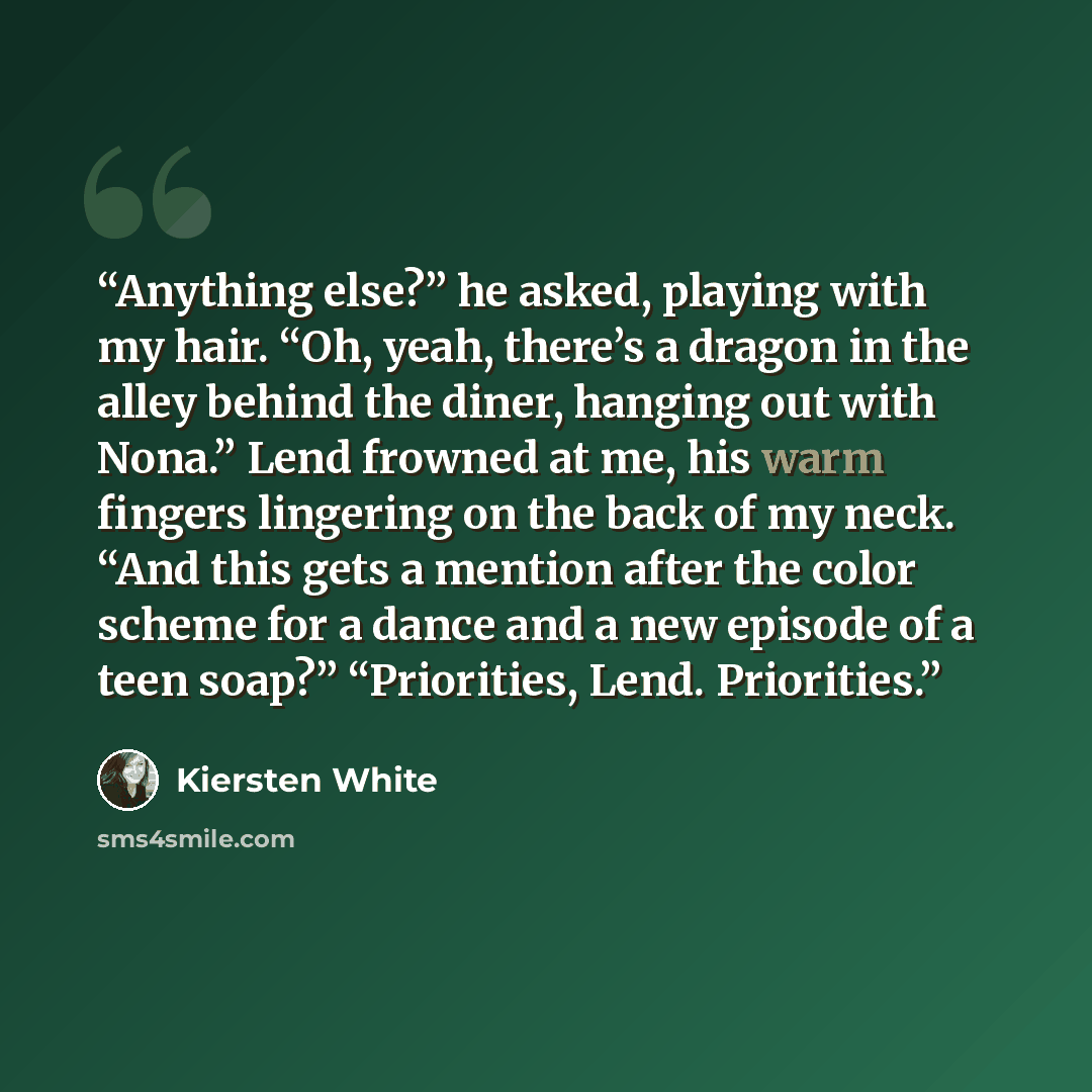 “Anything else?” he asked, playing with my hair. “Oh, yeah, there’s a dragon in the alley behind the diner, hanging out with Nona.” Lend frowned at me, his warm fingers lingering on the back of my neck. “And this gets a mention after the color scheme for a dance and a new episode of a teen soap?”…” quote by Kiersten White