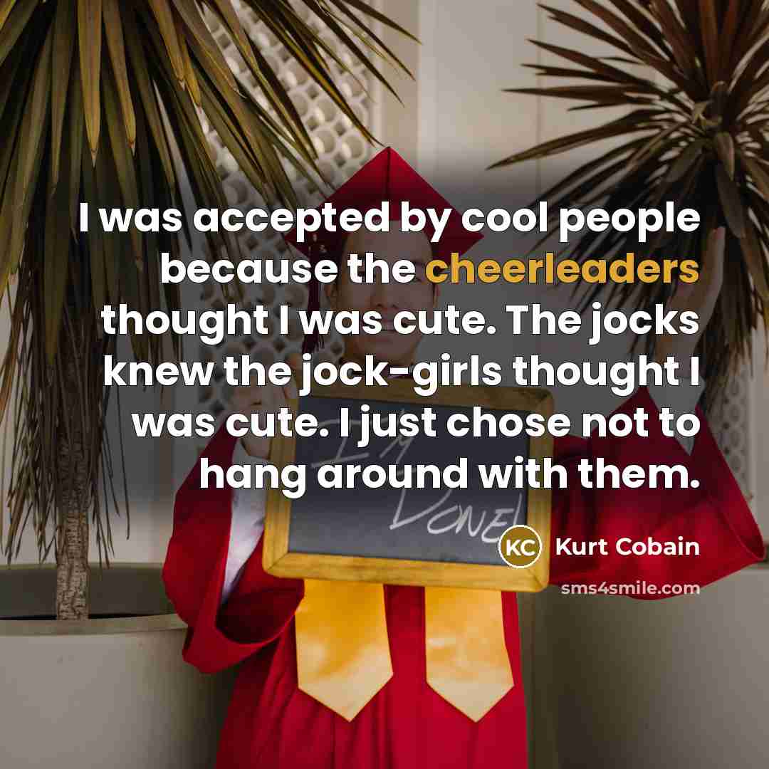“I was accepted by cool people because the cheerleaders thought I was cute. The jocks knew the jock-girls thought I was cute. I just chose not to hang around with them.” quote by Kurt Cobain