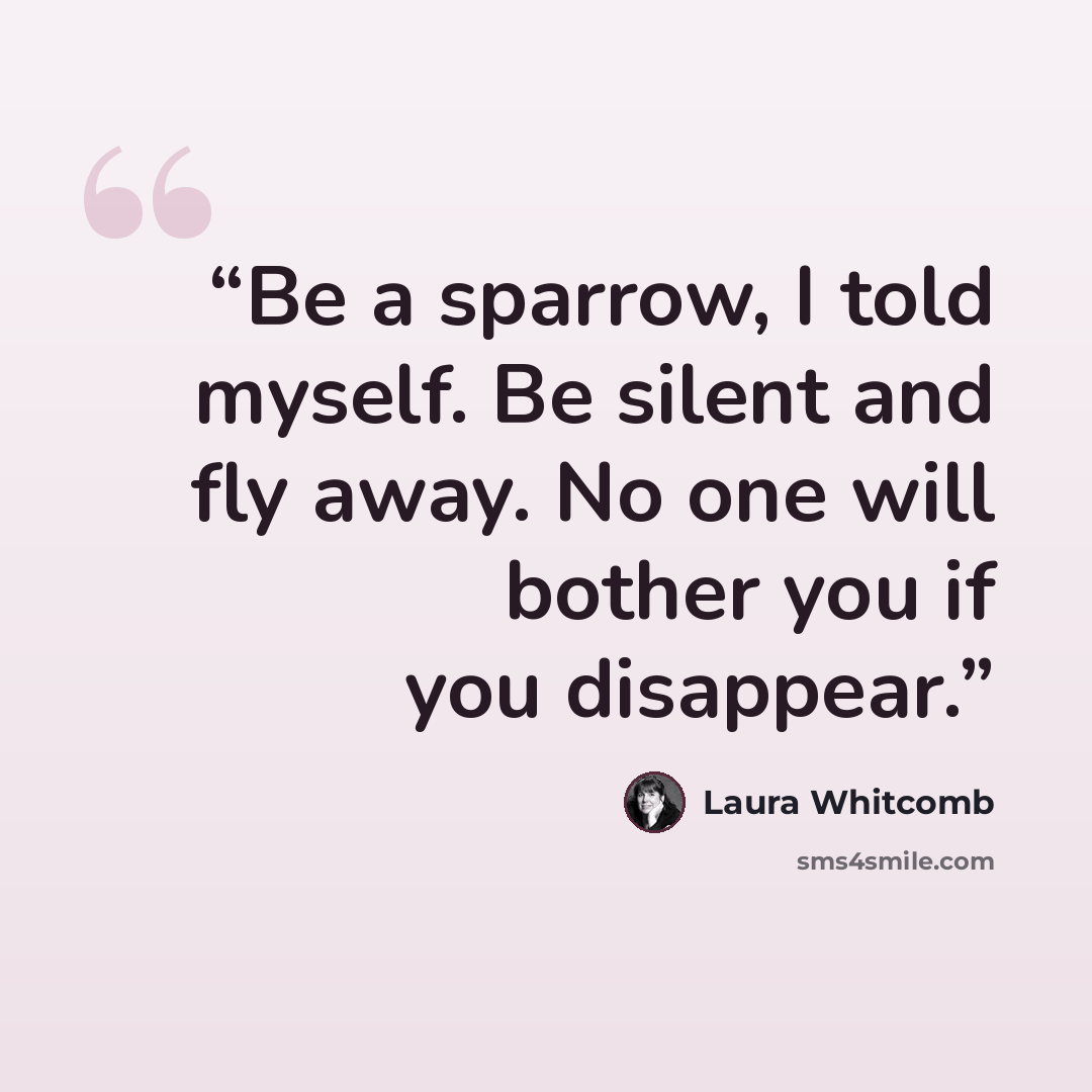 “Be a sparrow, I told myself. Be silent and fly away. No one will bother you if you disappear.” quote by Laura Whitcomb